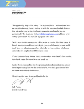 Thank you,"
George Greenfield
Durban, South Africa


------------------------------------------------------------------------------------------------------------------------




The opportunity is up for the taking. The only question is, “Will you be my next
exclusive Fat Burning Furnace student to push that button and unlock the door
that is trapping your fat burning furnace so you too may burn fat fast and
permanently? Go ahead and visit www.fatburningfurnace.com right now to try
out my system 100% risk free with my special offer today.


Well, I want to thank you again for taking action by reading this eBook today. I
hope it inspires you and helps you to ignite your own fat burning furnace, and I
really hope you take advantage of my offer today so I can continue to help you
achieve the life long health and fitness you desire.


If you think any of your friends, family, or co-workers would benefit from reading
this eBook, please do them a favor and pass it on.


Lastly, if you’ve enjoyed the tips I’ve given you in this eBook and are not already
receiving my weekly Fast Fit Tips eNewsletter in your email, you can subscribe
for FREE at my website listed above.


Here’s to getting lean, strong, and healthy for life,




Rob Poulos
Zero to Hero Fitness




                                                          42
 