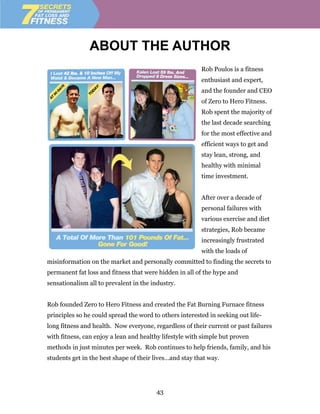 ABOUT THE AUTHOR
                                                         Rob Poulos is a fitness
                                                         enthusiast and expert,
                                                         and the founder and CEO
                                                         of Zero to Hero Fitness.
                                                         Rob spent the majority of
                                                         the last decade searching
                                                         for the most effective and
                                                         efficient ways to get and
                                                         stay lean, strong, and
                                                         healthy with minimal
                                                         time investment.


                                                         After over a decade of
                                                         personal failures with
                                                         various exercise and diet
                                                         strategies, Rob became
                                                         increasingly frustrated
                                                         with the loads of
misinformation on the market and personally committed to finding the secrets to
permanent fat loss and fitness that were hidden in all of the hype and
sensationalism all to prevalent in the industry.


Rob founded Zero to Hero Fitness and created the Fat Burning Furnace fitness
principles so he could spread the word to others interested in seeking out life-
long fitness and health. Now everyone, regardless of their current or past failures
with fitness, can enjoy a lean and healthy lifestyle with simple but proven
methods in just minutes per week. Rob continues to help friends, family, and his
students get in the best shape of their lives…and stay that way.




                                        43
 