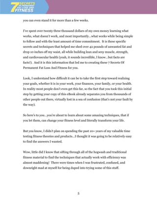 you can even stand it for more than a few weeks.


I’ve spent over twenty three thousand dollars of my own money learning what
works, what doesn’t work, and most importantly…what works while being simple
to follow and with the least amount of time commitment. It is these specific
secrets and techniques that helped me shed over 42 pounds of unwanted fat and
drop 10 inches off my waist, all while building lean and sexy muscle, strength,
and cardiovascular health (yeah, it sounds incredible, I know…but facts are
facts!). And it is this information that led me to creating these 7 Secrets Of
Permanent Fat Loss And Fitness for you.


Look, I understand how difficult it can be to take the first step toward realizing
your goals, whether it is in your work, your finances, your family, or your health.
In reality most people don’t even get this far, so the fact that you took this initial
step by getting your copy of this eBook already separates you from thousands of
other people out there, virtually lost in a sea of confusion (that’s not your fault by
the way).


So here’s to you…you’re about to learn about some amazing techniques, that if
you let them, can change your fitness level and literally transform your life.


But you know, I didn’t plan on spending the past 10+ years of my valuable time
testing fitness theories and products…I thought it was going to be relatively easy
to find the answers I wanted.


Wow, little did I know that sifting through all of the hogwash and traditional
fitness material to find the techniques that actually work with efficiency was
almost maddening! There were times when I was frustrated, confused, and
downright mad at myself for being duped into trying some of this stuff.




                                           5
 