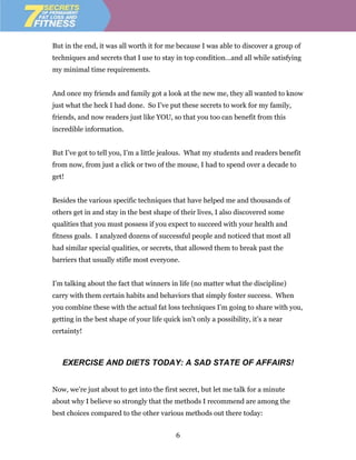But in the end, it was all worth it for me because I was able to discover a group of
techniques and secrets that I use to stay in top condition…and all while satisfying
my minimal time requirements.


And once my friends and family got a look at the new me, they all wanted to know
just what the heck I had done. So I’ve put these secrets to work for my family,
friends, and now readers just like YOU, so that you too can benefit from this
incredible information.


But I’ve got to tell you, I’m a little jealous. What my students and readers benefit
from now, from just a click or two of the mouse, I had to spend over a decade to
get!


Besides the various specific techniques that have helped me and thousands of
others get in and stay in the best shape of their lives, I also discovered some
qualities that you must possess if you expect to succeed with your health and
fitness goals. I analyzed dozens of successful people and noticed that most all
had similar special qualities, or secrets, that allowed them to break past the
barriers that usually stifle most everyone.


I’m talking about the fact that winners in life (no matter what the discipline)
carry with them certain habits and behaviors that simply foster success. When
you combine these with the actual fat loss techniques I’m going to share with you,
getting in the best shape of your life quick isn’t only a possibility, it’s a near
certainty!



   EXERCISE AND DIETS TODAY: A SAD STATE OF AFFAIRS!


Now, we’re just about to get into the first secret, but let me talk for a minute
about why I believe so strongly that the methods I recommend are among the
best choices compared to the other various methods out there today:


                                            6
 