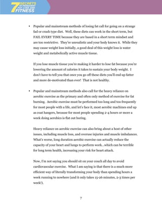 •   Popular and mainstream methods of losing fat call for going on a strange
    fad or crash type diet. Well, these diets can work in the short term, but
    FAIL EVERY TIME because they are based in a short term mindset and
    are too restrictive. They’re unrealistic and your body knows it. While they
    may cause weight loss initially, a good deal of this weight loss is water
    weight and metabolically active muscle tissue.


    If you lose muscle tissue you’re making it harder to lose fat because you’re
    lowering the amount of calories it takes to sustain your body weight. I
    don’t have to tell you that once you go off these diets you’ll end up fatter
    and more de-motivated than ever! That is not healthy.


•   Popular and mainstream methods also call for the heavy reliance on
    aerobic exercise as the primary and often only method of exercise for fat
    burning. Aerobic exercise must be performed too long and too frequently
    for most people with a life, and let’s face it, most aerobic machines end up
    as coat hangers, because for most people spending 2-4 hours or more a
    week doing aerobics is flat out boring.


    Heavy reliance on aerobic exercise can also bring about a host of other
    issues, including muscle loss, and overuse injuries and muscle imbalances.
    What’s worse, long duration aerobic exercise can actually reduce the
    capacity of your heart and lungs to perform work…which can be terrible
    for long term health, increasing your risk for heart attack.


    Now, I’m not saying you should sit on your couch all day to avoid
    cardiovascular exercise. What I am saying is that there is a much more
    efficient way of literally transforming your body than spending hours a
    week running to nowhere (and it only takes 15-26 minutes, 2-3 times per
    week!).



                                       7
 