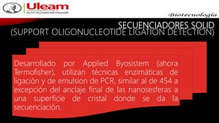 SECUENCIADORES SOLID
(SUPPORT OLIGONUCLEOTIDE LIGATION DETECTION)
Desarrollado por Applied Byosistem (ahora
Termofisher), utilizan técnicas enzimáticas de
ligación y de emulsion de PCR, similar al de 454 a
excepción del anclaje final de las nanosesferas a
una superficie de cristal donde se da la
secuenciación.
 