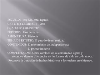 ESCUELA:  José Ma. Mtz. Rguez. CICLO ESCOLAR: 2010 – 2011 GRADO: 3º. GRUPO: “B” PERIODO:  Una Semana ASIGNATURA: Historia TEMA DE ESTUDIO: El pasado de mi entidad CONTENIDOS: El movimiento de Independencia El primer Imperio COMPETENCIAS: -Ubica cambios de su comunidad o país y reconoce algunas diferencias en las formas de vida en cada época. -Reconoce la duración de hechos históricos y los ordena en el tiempo. 