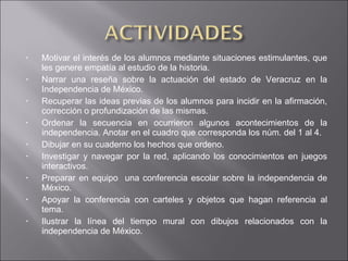 Motivar el interés de los alumnos mediante situaciones estimulantes, que les genere empatía al estudio de la historia. Narrar una reseña sobre la actuación del estado de Veracruz en la Independencia de México. Recuperar las ideas previas de los alumnos para incidir en la afirmación, corrección o profundización de las mismas. Ordenar la secuencia en ocurrieron algunos acontecimientos de la independencia. Anotar en el cuadro que corresponda los núm. del 1 al 4. Dibujar en su cuaderno los hechos que ordeno. Investigar y navegar por la red, aplicando los conocimientos en juegos interactivos. Preparar en equipo  una conferencia escolar sobre la independencia de México. Apoyar la conferencia con carteles y objetos que hagan referencia al tema. Ilustrar la línea del tiempo mural con dibujos relacionados con la independencia de México. 