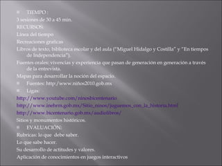 TIEMPO :  3 sesiones de 30 a 45 min. RECURSOS: Línea del tiempo Recreaciones graficas Libros de texto, biblioteca escolar y del aula (“Miguel Hidalgo y Costilla” y “En tiempos de Independencia”). Fuentes orales: vivencias y experiencia que pasan de generación en generación a través de la entrevista. Mapas para desarrollar la noción del espacio.  Fuentes: http:/www.niños2010.gob.mx Ligas: http://www.youtube.com/ninosbicentenario http://www.inehrm.gob.mx/Sitio_ninos/juguemos_con_la_historia.html http://www.bicentenario.gob.mx/audiolibros/ Sitios y monumentos históricos. EVALUACIÓN: Rubricas: lo que  debe saber. Lo que sabe hacer. Su desarrollo de actitudes y valores. Aplicación de conocimientos en juegos interactivos 