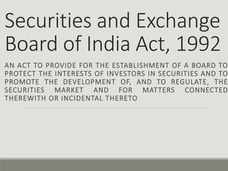 Securities and Exchange
Board of India Act, 1992
AN ACT TO PROVIDE FOR THE ESTABLISHMENT OF A BOARD TO
PROTECT THE INTERESTS OF INVESTORS IN SECURITIES AND TO
PROMOTE THE DEVELOPMENT OF, AND TO REGULATE, THE
SECURITIES MARKET AND FOR MATTERS CONNECTED
THEREWITH OR INCIDENTAL THERETO
 