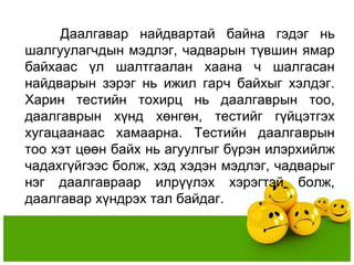 Даалгавар найдвартай байна гэдэг нь
шалгуулагчдын мэдлэг, чадварын түвшин ямар
байхаас үл шалтгаалан хаана ч шалгасан
найдварын зэрэг нь ижил гарч байхыг хэлдэг.
Харин тестийн тохирц нь даалгаврын тоо,
даалгаврын хүнд хөнгөн, тестийг гүйцэтгэх
хугацаанаас хамаарна. Тестийн даалгаврын
тоо хэт цөөн байх нь агуулгыг бүрэн илэрхийлж
чадахгүйгээс болж, хэд хэдэн мэдлэг, чадварыг
нэг даалгавраар илрүүлэх хэрэгтэй болж,
даалгавар хүндрэх тал байдаг.
 