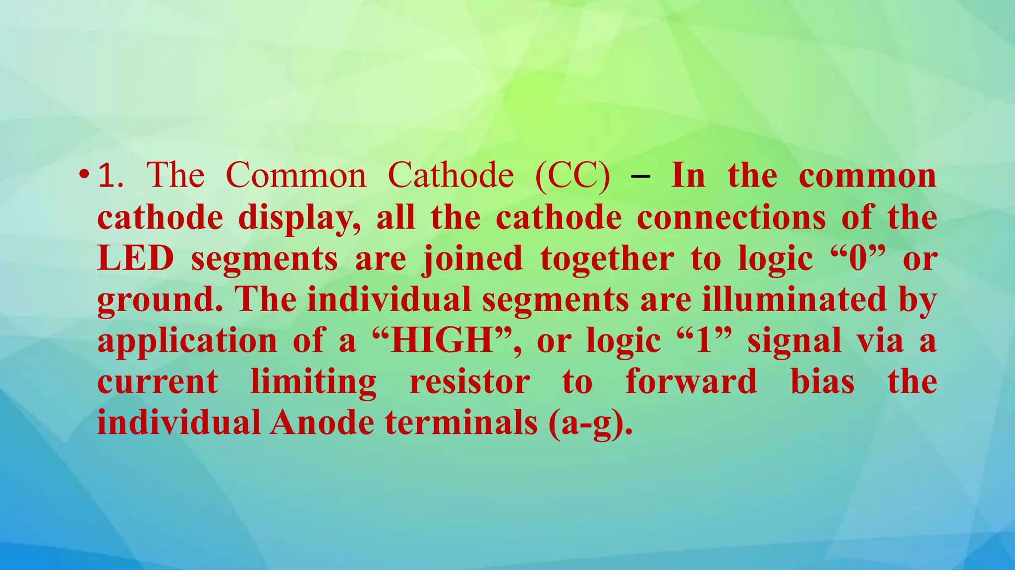 • 1. The Common Cathode (CC) – In the common
cathode display, all the cathode connections of the
LED segments are joined together to logic “0” or
ground. The individual segments are illuminated by
application of a “HIGH”, or logic “1” signal via a
current limiting resistor to forward bias the
individual Anode terminals (a-g).
 