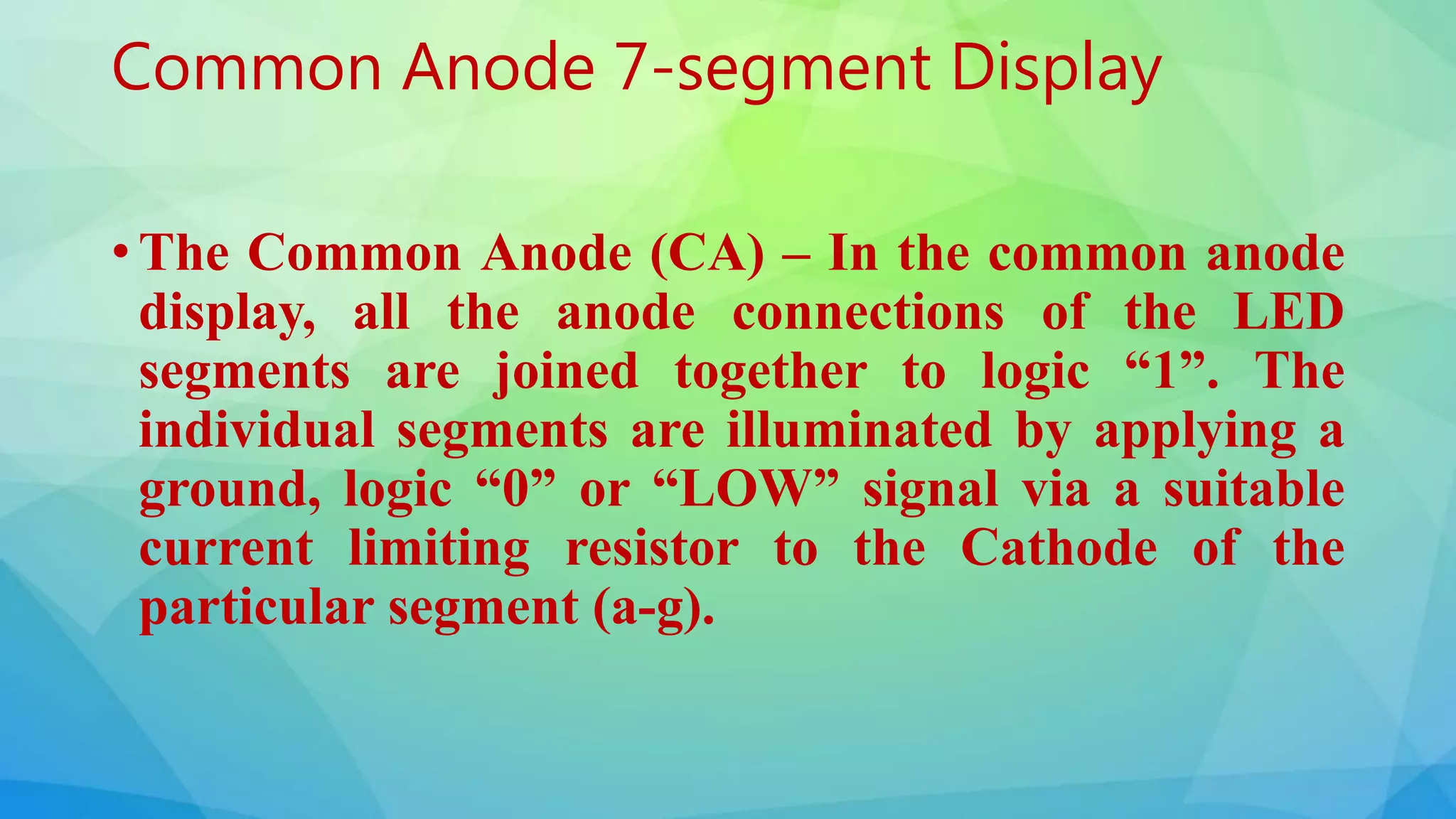 Common Anode 7-segment Display
• The Common Anode (CA) – In the common anode
display, all the anode connections of the LED
segments are joined together to logic “1”. The
individual segments are illuminated by applying a
ground, logic “0” or “LOW” signal via a suitable
current limiting resistor to the Cathode of the
particular segment (a-g).
 