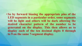 • So by forward biasing the appropriate pins of the
LED segments in a particular order, some segments
will be light and others will be dark allowing the
desired character pattern of the number to be
generated on the display. This then allows us to
display each of the ten decimal digits 0 through
to 9 on the same 7-segment display.
 
