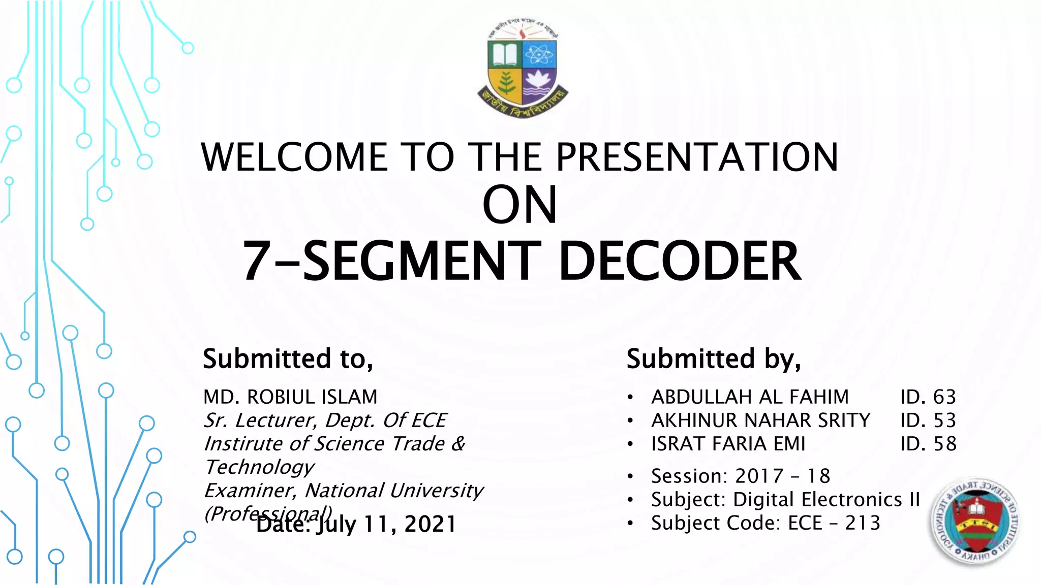 WELCOME TO THE PRESENTATION
ON
7-SEGMENT DECODER
Submitted to,
MD. ROBIUL ISLAM
Sr. Lecturer, Dept. Of ECE
Instirute of Science Trade &
Technology
Examiner, National University
(Professional)
Submitted by,
• ABDULLAH AL FAHIM ID. 63
• AKHINUR NAHAR SRITY ID. 53
• ISRAT FARIA EMI ID. 58
• Session: 2017 – 18
• Subject: Digital Electronics II
• Subject Code: ECE – 213
Date: July 11, 2021
 