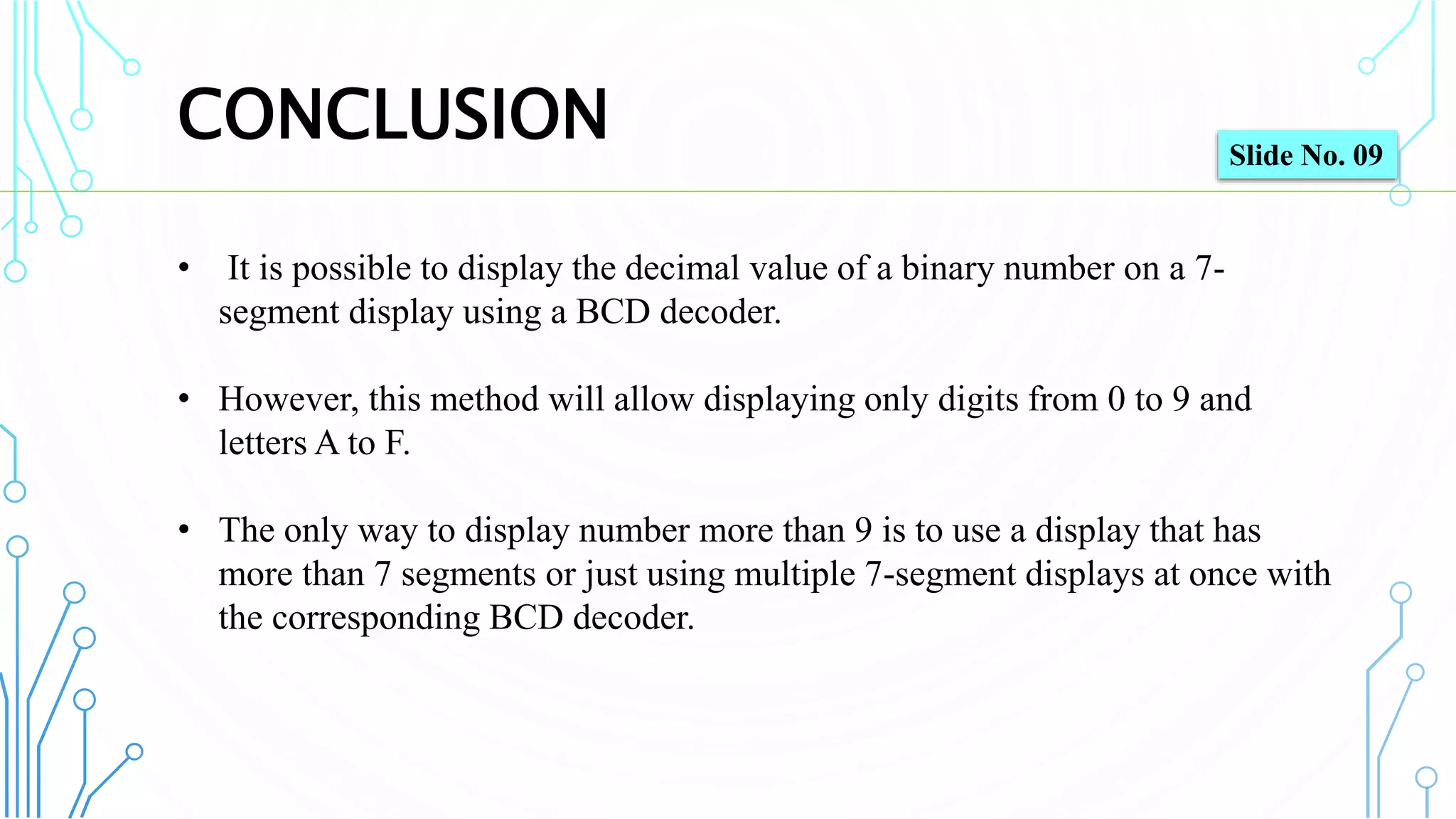CONCLUSION
10
• It is possible to display the decimal value of a binary number on a 7-
segment display using a BCD decoder.
• However, this method will allow displaying only digits from 0 to 9 and
letters A to F.
• The only way to display number more than 9 is to use a display that has
more than 7 segments or just using multiple 7-segment displays at once with
the corresponding BCD decoder.
Slide No. 09
 