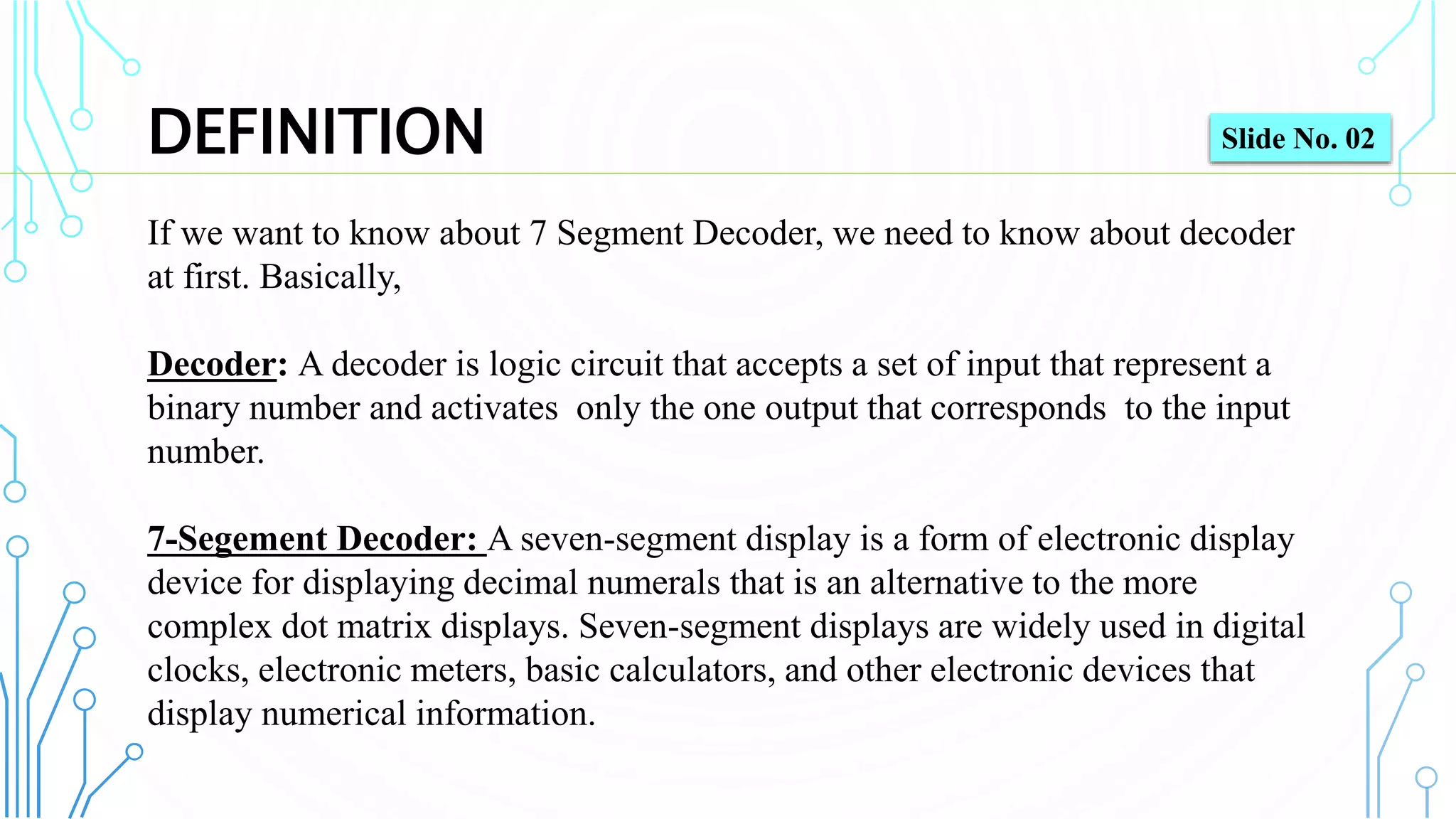 DEFINITION
If we want to know about 7 Segment Decoder, we need to know about decoder
at first. Basically,
Decoder: A decoder is logic circuit that accepts a set of input that represent a
binary number and activates only the one output that corresponds to the input
number.
7-Segement Decoder: A seven-segment display is a form of electronic display
device for displaying decimal numerals that is an alternative to the more
complex dot matrix displays. Seven-segment displays are widely used in digital
clocks, electronic meters, basic calculators, and other electronic devices that
display numerical information.
Slide No. 02
 