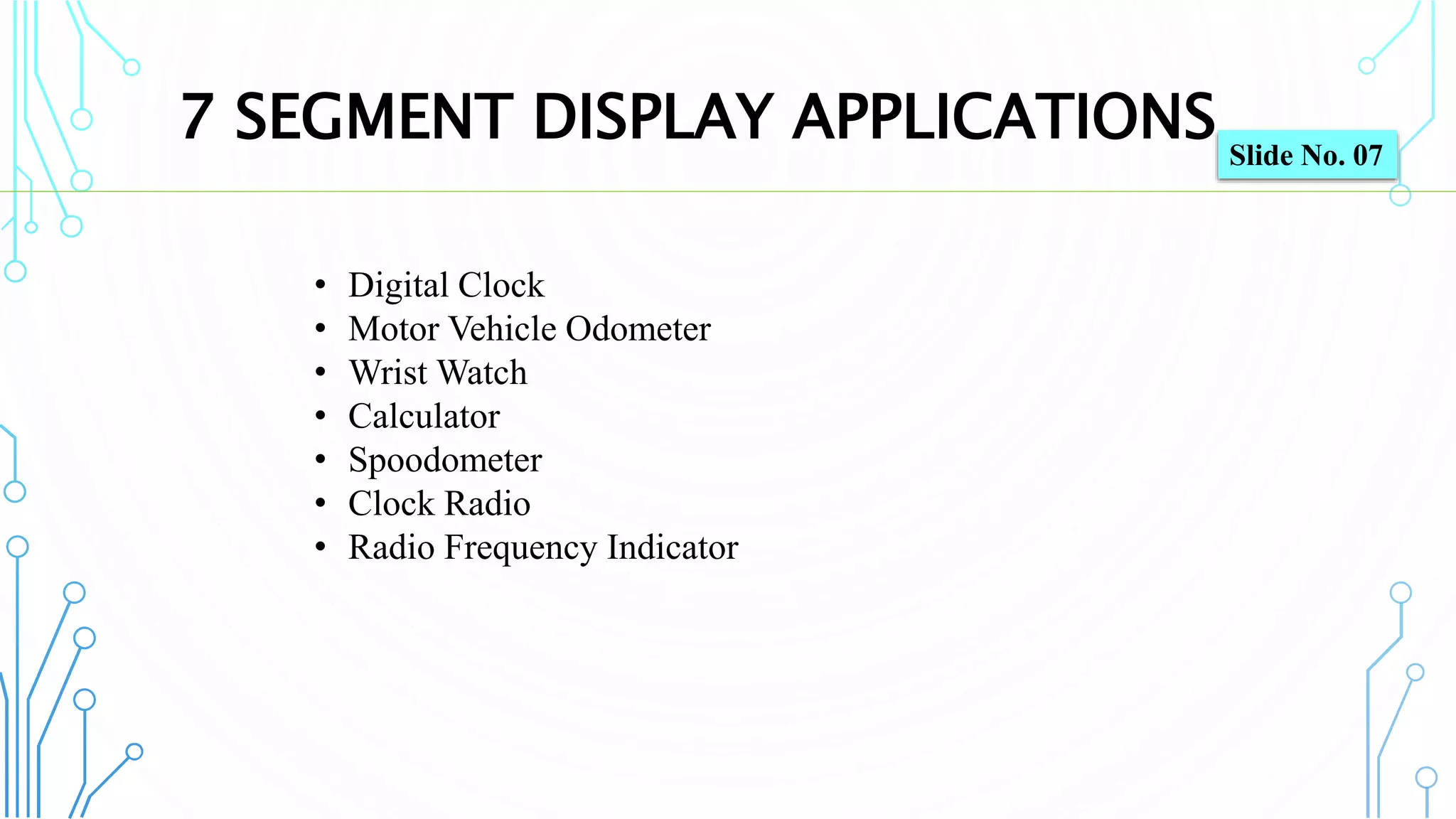 7 SEGMENT DISPLAY APPLICATIONS
8
• Digital Clock
• Motor Vehicle Odometer
• Wrist Watch
• Calculator
• Spoodometer
• Clock Radio
• Radio Frequency Indicator
Slide No. 07
 