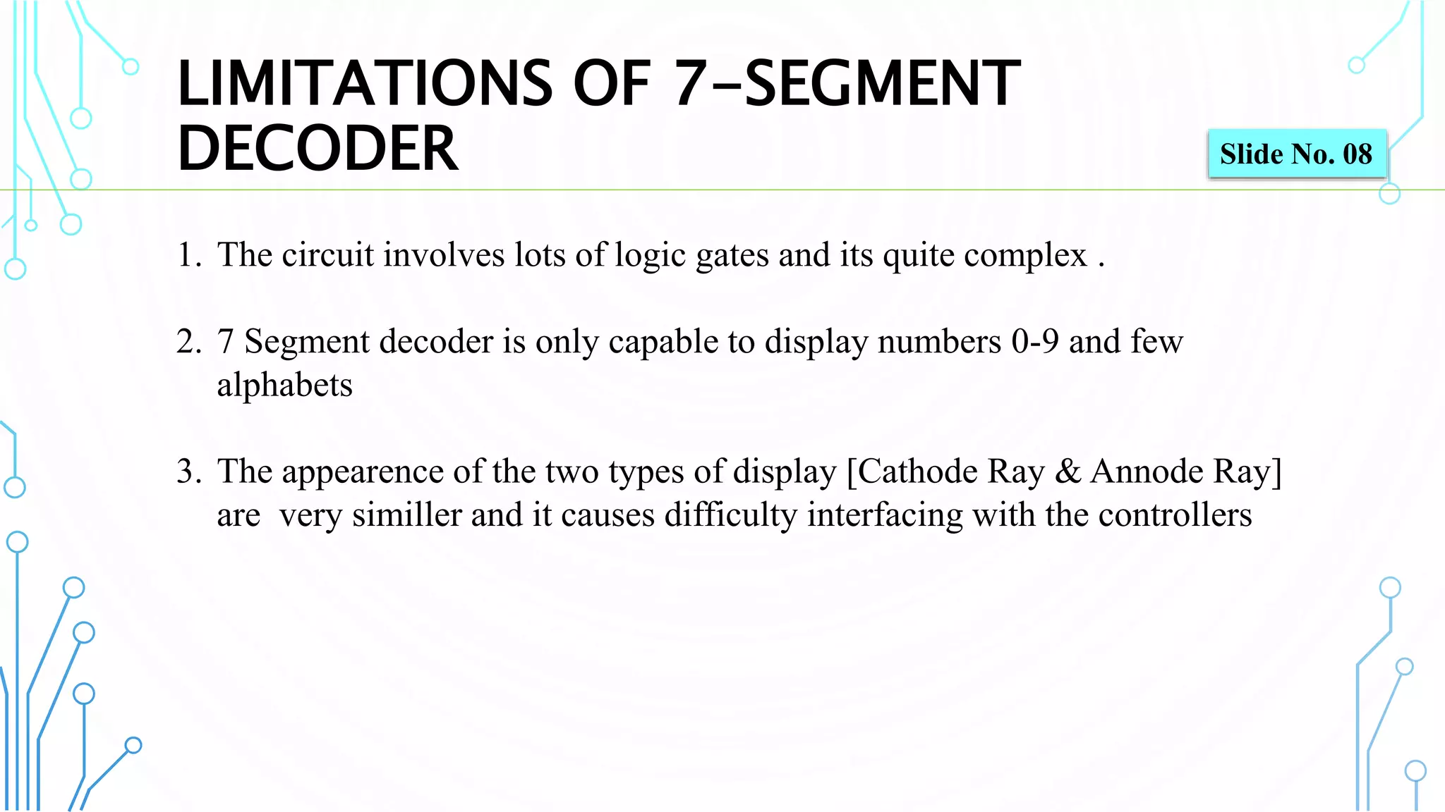LIMITATIONS OF 7-SEGMENT
DECODER
9
1. The circuit involves lots of logic gates and its quite complex .
2. 7 Segment decoder is only capable to display numbers 0-9 and few
alphabets
3. The appearence of the two types of display [Cathode Ray & Annode Ray]
are very similler and it causes difficulty interfacing with the controllers
Slide No. 08
 