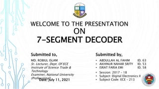 WELCOME TO THE PRESENTATION
ON
7-SEGMENT DECODER
Submitted to,
MD. ROBIUL ISLAM
Sr. Lecturer, Dept. Of ECE
Instirute of Science Trade &
Technology
Examiner, National University
(Professional)
Submitted by,
• ABDULLAH AL FAHIM ID. 63
• AKHINUR NAHAR SRITY ID. 53
• ISRAT FARIA EMI ID. 58
• Session: 2017 – 18
• Subject: Digital Electronics II
• Subject Code: ECE – 213
Date: July 11, 2021
 