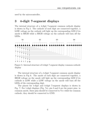 www.vikipedialabs.com
used by the microcontroller.
3 4-digit 7-segment displays
The internal structure of a 4-digit 7-segment common cathode display
is shown in Fig 5. The cathode of each digit are connected together, a
LOW voltage on the cathode will light up the corresponding LED if its
anode is HIGH while a HIGH voltage on the cathode will turn oﬀ the
LEDs.
a b c d e f g dp
D1 D2 D3 D4
Figure 5: Internal structure of 4-digit 7 segment display common cathode
display
The internal structure of a 4-digit 7-segment common anode display
is shown in Fig 6. The anode of each digit are connected together, a
HIGH voltage on the anode will light up the corresponding LED if its
cathode is LOW while a LOW voltage on the anode will turn oﬀ the
LEDs of the corresponding digit.
The pinout for 1-digit and 4-digit 7-segment displays is shown in
Fig. 7. For 1-digit displays (Fig. 7a), pin 3 and 8 are the power pins: in
common anode, these pins should be connected to Vcc while for common
cathode, they should be connected to GND.
6
 