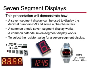 Seven Segment Displays
Retro
LED Watch
(Circa 1970s)
This presentation will demonstrate how
• A seven-segment display can be used to display the
decimal numbers 0-9 and some alpha characters.
• A common anode seven-segment display works.
• A common cathode seven-segment display works.
• To select the resistor value for a seven-segment display.
1
 