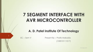7 SEGMENT INTERFACE WITH
AVR MICROCONTROLLER
A. D. Patel Institute Of Technology
EC :- Sem V Present By :- Pratik Makadia
(130010111017)
19 October 2015
1
 