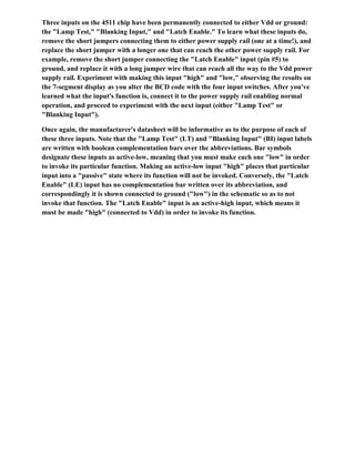Three inputs on the 4511 chip have been permanently connected to either Vdd or ground:
the "Lamp Test," "Blanking Input," and "Latch Enable." To learn what these inputs do,
remove the short jumpers connecting them to either power supply rail (one at a time!), and
replace the short jumper with a longer one that can reach the other power supply rail. For
example, remove the short jumper connecting the "Latch Enable" input (pin #5) to
ground, and replace it with a long jumper wire that can reach all the way to the Vdd power
supply rail. Experiment with making this input "high" and "low," observing the results on
the 7-segment display as you alter the BCD code with the four input switches. After you've
learned what the input's function is, connect it to the power supply rail enabling normal
operation, and proceed to experiment with the next input (either "Lamp Test" or
"Blanking Input").
Once again, the manufacturer's datasheet will be informative as to the purpose of each of
these three inputs. Note that the "Lamp Test" (LT) and "Blanking Input" (BI) input labels
are written with boolean complementation bars over the abbreviations. Bar symbols
designate these inputs as active-low, meaning that you must make each one "low" in order
to invoke its particular function. Making an active-low input "high" places that particular
input into a "passive" state where its function will not be invoked. Conversely, the "Latch
Enable" (LE) input has no complementation bar written over its abbreviation, and
correspondingly it is shown connected to ground ("low") in the schematic so as to not
invoke that function. The "Latch Enable" input is an active-high input, which means it
must be made "high" (connected to Vdd) in order to invoke its function.
 