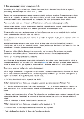 II. Convide Jesus para entrar em seu barco (v. 3).
E quando Jesus chegou àquele lugar, olhando para cima, viu-o e disse-lhe: Zaqueu desce depressa,
porque hoje me convém pousar em tua casa. ( Lc 19.5).
Zaqueu era um camarada que tinha tudo o que um cidadão da época desejava. Estava diretamente ligado
ao poder, era cobrador de impostos do governo romano, possuía muitas riquezas e bens, muitos dos
quais usurpava do povo, e estava longe dos problemas que seus conterrâneos judeus tinham.
Apesar de tudo, creio que sof ria com conf litos internos prof undos: medo culpa apreensão.
Zaqueu viu em Jesus a solução para sua vida miserável e se dispôs num esf orço superior à sua própria
capacidade subir numa árvore de dif ícil acesso, ignorando o bom-senso para vê-lo.
Chega uma hora em que a gente decide dar um basta. Reconhece que nosso pecado já limitou muito a
nossa vida e ocupa proporções cada vez maiores.
Jesus já sabia que ele estava lá, mas pra vida do cobrador de impostos mudar, Jesus precisava entrar em
sua casa.
A casa representa nosso local mais íntimo, nosso ref úgio, onde escondemos de todos o que não
conseguimos disf arçar de nós mesmos. Quando Zaqueu permitiu que Jesus f osse jantar em sua casa, na
verdade ele o convidou para entrar no seu cotidiano.
O resultado f oi bombástico: Zaqueu teve um encontro real com Jesus. Renunciou o seu pecado.
Juntamente com muitas riquezas Zaqueu deixou pra trás um monte de complexos e prisões.
Permita que Jesus f aça parte do seu cotidiano.
Você pode até ter a sua religião e f reqüentar regularmente reuniões e igrejas, mas nada disso vai f azer
uma real dif erença na sua vida. Dentro da igreja, todo mundo é limpo, perf eito, arrumado, lúcido, elegante,
sóbrio. É dentro de casa que a gente se conf ronta com a realidade, se conf ronta com o pecado.
É dentro de casa que você precisa realmente de Jesus!
Jesus atingiu diretamente o coração de Zaqueu. Ele bate à porta do nosso coração todos os dias. Deixe
Jesus f azer uma reviravolta na sua vida. Mesmo que pra isso você tenha que renunciar o seu pecado e
jogar f ora um monte de “bagulho” que estava estocado.
- “Entrando ele num dos barcos, que era o de Simão…”.
III. Para transformar seus fracassos em sucesso, admita que seus esforços falharam (V.5)
- “… Mestre trabalhamos a noite toda, e nada apanhamos…”. – “Um homem que se recusa a admitir os
seus erros nunca pode ser bem sucedido. Mas se ele conf essa e deixa, ele recebe outra chance” (Pv
28.13)
- “Quando acabou de f alar, disse a Simão: Faze-te ao largo e lançai as vossas redes para a pesca. Ao que
disse Simão: Mestre trabalhamos a noite toda, e nada apanhamos; mas, sobre tua palavra, lançarei as
redes”.
- Siga as instruções de Jesus, mesmo que não f az sentido.
IV. Para transformar seus fracassos em sucesso, siga a Jesus. (V. 11)
- “E, levando eles os barcos para a terra, deixaram tudo e o seguiram”.
- A obra de Deus f eita do jeito de Deus não f altará a providencia.
 