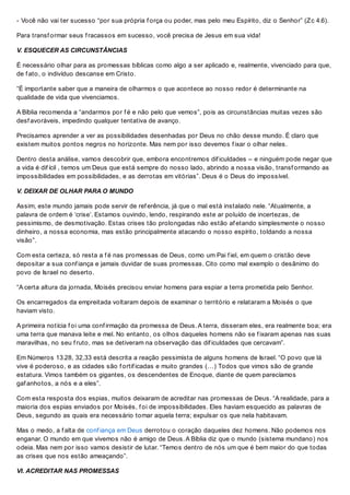 - Você não vai ter sucesso “por sua própria f orça ou poder, mas pelo meu Espírito, diz o Senhor” (Zc 4.6).
Para transf ormar seus f racassos em sucesso, você precisa de Jesus em sua vida!
V. ESQUECER AS CIRCUNSTÂNCIAS
É necessário olhar para as promessas bíblicas como algo a ser aplicado e, realmente, vivenciado para que,
de f ato, o indivíduo descanse em Cristo.
“É importante saber que a maneira de olharmos o que acontece ao nosso redor é determinante na
qualidade de vida que vivenciamos.
A Bíblia recomenda a “andarmos por f é e não pelo que vemos”, pois as circunstâncias muitas vezes são
desf avoráveis, impedindo qualquer tentativa de avanço.
Precisamos aprender a ver as possibilidades desenhadas por Deus no chão desse mundo. É claro que
existem muitos pontos negros no horizonte. Mas nem por isso devemos f ixar o olhar neles.
Dentro desta análise, vamos descobrir que, embora encontremos dif iculdades – e ninguém pode negar que
a vida é dif ícil , temos um Deus que está sempre do nosso lado, abrindo a nossa visão, transf ormando as
impossibilidades em possibilidades, e as derrotas em vitórias”. Deus é o Deus do impossível.
V. DEIXAR DE OLHAR PARA O MUNDO
Assim, este mundo jamais pode servir de ref erência, já que o mal está instalado nele. “Atualmente, a
palavra de ordem é ‘crise’. Estamos ouvindo, lendo, respirando este ar poluído de incertezas, de
pessimismo, de desmotivação. Estas crises tão prolongadas não estão af etando simplesmente o nosso
dinheiro, a nossa economia, mas estão principalmente atacando o nosso espírito, toldando a nossa
visão”.
Com esta certeza, só resta a f é nas promessas de Deus, como um Pai f iel, em quem o cristão deve
depositar a sua conf iança e jamais duvidar de suas promessas. Cito como mal exemplo o desânimo do
povo de Israel no deserto.
“A certa altura da jornada, Moisés precisou enviar homens para espiar a terra prometida pelo Senhor.
Os encarregados da empreitada voltaram depois de examinar o território e relataram a Moisés o que
haviam visto.
A primeira notícia f oi uma conf irmação da promessa de Deus. A terra, disseram eles, era realmente boa; era
uma terra que manava leite e mel. No entanto, os olhos daqueles homens não se f ixaram apenas nas suas
maravilhas, no seu f ruto, mas se detiveram na observação das dif iculdades que cercavam”.
Em Números 13.28, 32,33 está descrita a reação pessimista de alguns homens de Israel. “O povo que lá
vive é poderoso, e as cidades são f ortif icadas e muito grandes (…) Todos que vimos são de grande
estatura. Vimos também os gigantes, os descendentes de Enoque, diante de quem parecíamos
gaf anhotos, a nós e a eles”.
Com esta resposta dos espias, muitos deixaram de acreditar nas promessas de Deus. “A realidade, para a
maioria dos espias enviados por Moisés, f oi de impossibilidades. Eles haviam esquecido as palavras de
Deus, segundo as quais era necessário tomar aquela terra; expulsar os que nela habitavam.
Mas o medo, a f alta de conf iança em Deus derrotou o coração daqueles dez homens. Não podemos nos
enganar. O mundo em que vivemos não é amigo de Deus. A Bíblia diz que o mundo (sistema mundano) nos
odeia. Mas nem por isso vamos desistir de lutar. “Temos dentro de nós um que é bem maior do que todas
as crises que nos estão ameaçando”.
VI. ACREDITAR NAS PROMESSAS
 