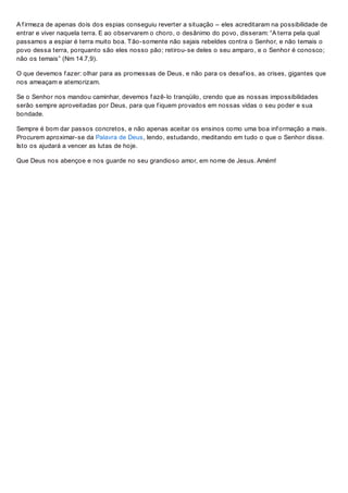 A f irmeza de apenas dois dos espias conseguiu reverter a situação – eles acreditaram na possibilidade de
entrar e viver naquela terra. E ao observarem o choro, o desânimo do povo, disseram: “A terra pela qual
passamos a espiar é terra muito boa. Tão-somente não sejais rebeldes contra o Senhor, e não temais o
povo dessa terra, porquanto são eles nosso pão; retirou-se deles o seu amparo, e o Senhor é conosco;
não os temais” (Nm 14.7,9).
O que devemos f azer: olhar para as promessas de Deus, e não para os desaf ios, as crises, gigantes que
nos ameaçam e atemorizam.
Se o Senhor nos mandou caminhar, devemos f azê-lo tranqüilo, crendo que as nossas impossibilidades
serão sempre aproveitadas por Deus, para que f iquem provados em nossas vidas o seu poder e sua
bondade.
Sempre é bom dar passos concretos, e não apenas aceitar os ensinos como uma boa inf ormação a mais.
Procurem aproximar-se da Palavra de Deus, lendo, estudando, meditando em tudo o que o Senhor disse.
Isto os ajudará a vencer as lutas de hoje.
Que Deus nos abençoe e nos guarde no seu grandioso amor, em nome de Jesus. Amém!
 