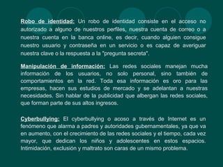 Robo de identidad: Un robo de identidad consiste en el acceso no
autorizado a alguno de nuestros perfiles, nuestra cuenta de correo o a
nuestra cuenta en la banca online, es decir, cuando alguien consigue
nuestro usuario y contraseña en un servicio o es capaz de averiguar
nuestra clave o la respuesta a la "pregunta secreta".
Manipulación de información: Las redes sociales manejan mucha
información de los usuarios, no solo personal, sino también de
comportamientos en la red. Toda esa información es oro para las
empresas, hacen sus estudios de mercado y se adelantan a nuestras
necesidades. Sin hablar de la publicidad que albergan las redes sociales,
que forman parte de sus altos ingresos.
Cyberbullying: El cyberbullying o acoso a través de Internet es un
fenómeno que alarma a padres y autoridades gubernamentales, ya que va
en aumento, con el crecimiento de las redes sociales y el tiempo, cada vez
mayor, que dedican los niños y adolescentes en estos espacios.
Intimidación, exclusión y maltrato son caras de un mismo problema.
 