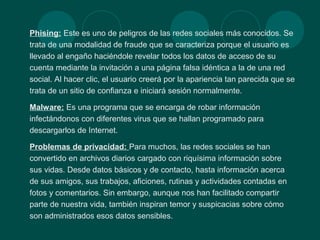 Phising: Este es uno de peligros de las redes sociales más conocidos. Se
trata de una modalidad de fraude que se caracteriza porque el usuario es
llevado al engaño haciéndole revelar todos los datos de acceso de su
cuenta mediante la invitación a una página falsa idéntica a la de una red
social. Al hacer clic, el usuario creerá por la apariencia tan parecida que se
trata de un sitio de confianza e iniciará sesión normalmente.
Malware: Es una programa que se encarga de robar información
infectándonos con diferentes virus que se hallan programado para
descargarlos de Internet.
Problemas de privacidad: Para muchos, las redes sociales se han
convertido en archivos diarios cargado con riquísima información sobre
sus vidas. Desde datos básicos y de contacto, hasta información acerca
de sus amigos, sus trabajos, aficiones, rutinas y actividades contadas en
fotos y comentarios. Sin embargo, aunque nos han facilitado compartir
parte de nuestra vida, también inspiran temor y suspicacias sobre cómo
son administrados esos datos sensibles.
 