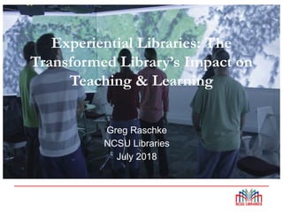 Experiential Libraries: The
Transformed Library’s Impact on
Teaching & Learning
Greg Raschke
NCSU Libraries
July 2018
 