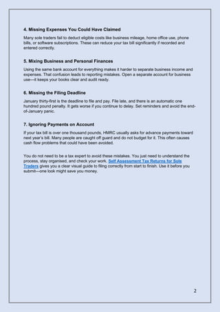 2
4. Missing Expenses You Could Have Claimed
Many sole traders fail to deduct eligible costs like business mileage, home office use, phone
bills, or software subscriptions. These can reduce your tax bill significantly if recorded and
entered correctly.
5. Mixing Business and Personal Finances
Using the same bank account for everything makes it harder to separate business income and
expenses. That confusion leads to reporting mistakes. Open a separate account for business
use—it keeps your books clear and audit ready.
6. Missing the Filing Deadline
January thirty-first is the deadline to file and pay. File late, and there is an automatic one
hundred pound penalty. It gets worse if you continue to delay. Set reminders and avoid the end-
of-January panic.
7. Ignoring Payments on Account
If your tax bill is over one thousand pounds, HMRC usually asks for advance payments toward
next year’s bill. Many people are caught off guard and do not budget for it. This often causes
cash flow problems that could have been avoided.
You do not need to be a tax expert to avoid these mistakes. You just need to understand the
process, stay organised, and check your work. Self Assessment Tax Returns for Sole
Traders gives you a clear visual guide to filing correctly from start to finish. Use it before you
submit—one look might save you money.
 