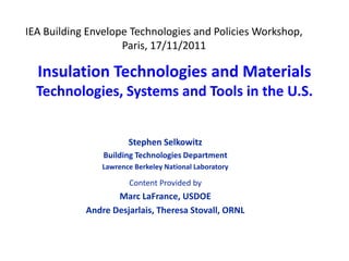 IEA Building Envelope Technologies and Policies Workshop,
                    Paris, 17/11/2011

  Insulation Technologies and Materials
  Technologies, Systems and Tools in the U.S.


                       Stephen Selkowitz
                Building Technologies Department
                Lawrence Berkeley National Laboratory

                       Content Provided by
                   Marc LaFrance, USDOE
            Andre Desjarlais, Theresa Stovall, ORNL
 