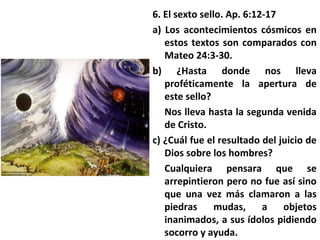 6. El sexto sello. Ap. 6:12-17
a) Los acontecimientos cósmicos en
estos textos son comparados con
Mateo 24:3-30.
b) ¿Hasta donde nos lleva
proféticamente la apertura de
este sello?
Nos lleva hasta la segunda venida
de Cristo.
c) ¿Cuál fue el resultado del juicio de
Dios sobre los hombres?
Cualquiera pensara que se
arrepintieron pero no fue así sino
que una vez más clamaron a las
piedras mudas, a objetos
inanimados, a sus ídolos pidiendo
socorro y ayuda.
 
