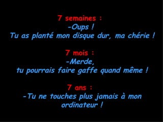 7 semaines :
               -Oups !
Tu as planté mon disque dur, ma chérie !

               7 mois :
               -Merde,
 tu pourrais faire gaffe quand même !

               7 ans :
   -Tu ne touches plus jamais à mon
             ordinateur !
 
