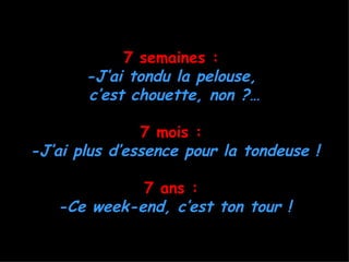 7 semaines :
       -J’ai tondu la pelouse,
       c’est chouette, non ?…

               7 mois :
-J’ai plus d’essence pour la tondeuse !

             7 ans :
   -Ce week-end, c’est ton tour !
 
