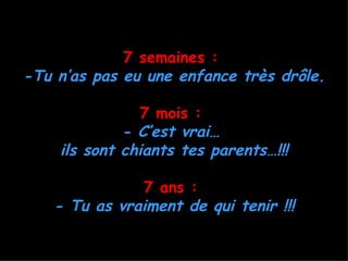 7 semaines :
-Tu n’as pas eu une enfance très drôle.

               7 mois :
             - C’est vrai…
    ils sont chiants tes parents…!!!

              7 ans :
   - Tu as vraiment de qui tenir !!!
 