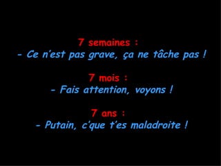 7 semaines :
- Ce n’est pas grave, ça ne tâche pas !

              7 mois :
      - Fais attention, voyons !

               7 ans :
   - Putain, c’que t’es maladroite !
 