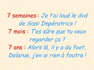 7 semaines :  Je t’ai loué le dvd de Sissi Impératrice ! 7 mois :  T’es sûre que tu veux regarder ça ? 7 ans :  Alors là, il y a du foot, Delarue, j’en ai rien à foutre ! 