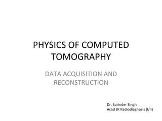 PHYSICS OF COMPUTED
TOMOGRAPHY
DATA ACQUISITION AND
RECONSTRUCTION
Dr. Surinder Singh
Acad JR Radiodiagnosis (I/II)
 