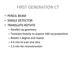 FIRST GENERATION CT
• PENCIL BEAM
• SINGLE DETECTOR
• TRANSLATE-ROTATE
– Parallel ray geometry
– Translate linearly to acquire 160 ray projections
– Rotate 1 degree and repeat
– 4.5 min to scan one slice
– 1.5 min for reconstruction
 