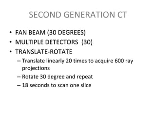 SECOND GENERATION CT
• FAN BEAM (30 DEGREES)
• MULTIPLE DETECTORS (30)
• TRANSLATE-ROTATE
– Translate linearly 20 times to acquire 600 ray
projections
– Rotate 30 degree and repeat
– 18 seconds to scan one slice
 