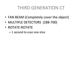 THIRD GENERATION CT
• FAN BEAM (Completely cover the object)
• MULTIPLE DETECTORS (288-700)
• ROTATE-ROTATE
– 1 second to scan one slice
 