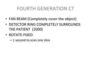 FOURTH GENERATION CT
• FAN BEAM (Completely cover the object)
• DETECTOR RING COMPLETELY SURROUNDS
THE PATIENT (2000)
• ROTATE-FIXED
– 1 second to scan one slice
 