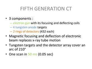 FIFTH GENERATION CT
• 3 components :
– electron gun with its focusing and deflecting coils
– 4 tungsten anode targets
– 2 rings of detectors (432 each)
• Magnetic focusing and deflection of electronic
beam replaces x-ray tube motion
• Tungsten targets and the detector array cover an
arc of 210°
• One scan in 50 ms (0.05 sec)
 