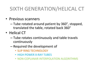 SIXTH GENERATION/HELICAL CT
• Previous scanners
– Tube rotated around patient by 360°, stopped,
translated the table, rotated back 360°
• Helical CT
– Tube rotates continuously and table travels
continuously
– Required the development of
• SLIP RING TECHNOLOGY
• HIGH POWER X-RAY TUBES
• NON-COPLANAR INTERPOLATION ALGORITHMS
 