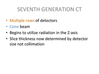 SEVENTH GENERATION CT
• Multiple rows of detectors
• Cone beam
• Begins to utilize radiation in the Z-axis
• Slice thickness now determined by detector
size not collimation
 