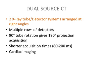 DUAL SOURCE CT
• 2 X-Ray tube/Detector systems arranged at
right angles
• Multiple rows of detectors
• 90° tube rotation gives 180° projection
acquisition
• Shorter acquisition times (80-200 ms)
• Cardiac imaging
 