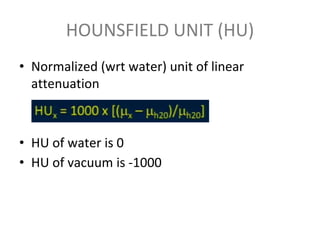 HOUNSFIELD UNIT (HU)
• Normalized (wrt water) unit of linear
attenuation
• HU of water is 0
• HU of vacuum is -1000
 