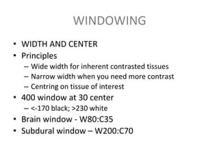WINDOWING
• WIDTH AND CENTER
• Principles
– Wide width for inherent contrasted tissues
– Narrow width when you need more contrast
– Centring on tissue of interest
• 400 window at 30 center
– <-170 black; >230 white
• Brain window - W80:C35
• Subdural window – W200:C70
 