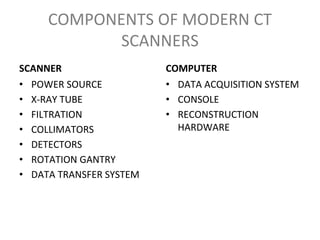 COMPONENTS OF MODERN CT
SCANNERS
SCANNER
• POWER SOURCE
• X-RAY TUBE
• FILTRATION
• COLLIMATORS
• DETECTORS
• ROTATION GANTRY
• DATA TRANSFER SYSTEM
COMPUTER
• DATA ACQUISITION SYSTEM
• CONSOLE
• RECONSTRUCTION
HARDWARE
 
